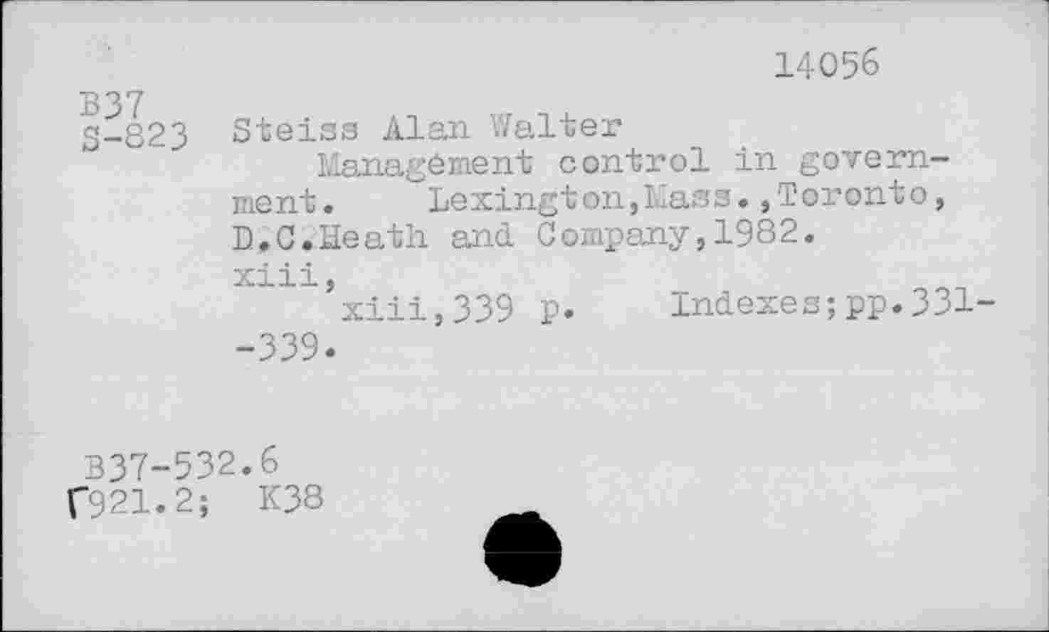 ﻿14056
B ° 7
S-823 Steiss Alan Walter
Managément control in government.	Lexington,Mass.,Toronto,
D.C.Heath and Company,1982. xiii,
xiii,339 p. Indexes;pp.331--339.
B37-532.6 f921.2; K38